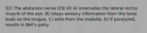 52) The abducens nerve (CN VI) A) innervates the lateral rectus muscle of the eye. B) relays sensory information from the taste buds on the tongue. C) exits from the medulla. D) if paralyzed, results in Bell's palsy