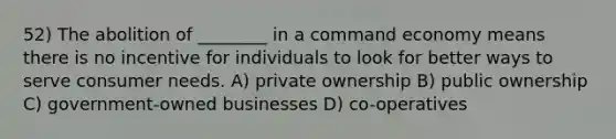 52) The abolition of ________ in a command economy means there is no incentive for individuals to look for better ways to serve consumer needs. A) private ownership B) public ownership C) government-owned businesses D) co-operatives