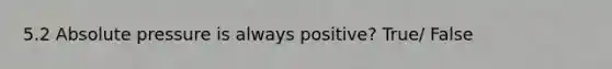 5.2 Absolute pressure is always positive? True/ False