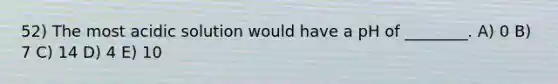 52) The most acidic solution would have a pH of ________. A) 0 B) 7 C) 14 D) 4 E) 10