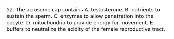 52. The acrosome cap contains A. testosterone. B. nutrients to sustain the sperm. C. enzymes to allow penetration into the oocyte. D. mitochondria to provide energy for movement. E. buffers to neutralize the acidity of the female reproductive tract.