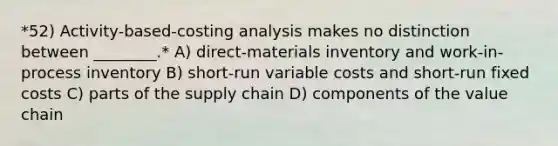 *52) Activity-based-costing analysis makes no distinction between ________.* A) direct-materials inventory and work-in-process inventory B) short-run variable costs and short-run fixed costs C) parts of the supply chain D) components of the value chain