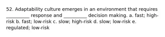 52. Adaptability culture emerges in an environment that requires __________ response and __________ decision making. a. fast; high-risk b. fast; low-risk c. slow; high-risk d. slow; low-risk e. regulated; low-risk