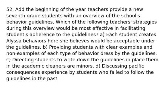 52. Add the beginning of the year teachers provide a new seventh grade students with an overview of the school's behavior guidelines. Which of the following teachers' strategies during this overview would be most effective in facilitating student's adherence to the guidelines? a) Each student creates Alyssa behaviors here she believes would be acceptable under the guidelines. b) Providing students with clear examples and non-examples of each type of behavior dress by the guidelines. c) Directing students to write down the guidelines in place them in the academic cleaners are minors. d) Discussing pacific consequences experience by students who failed to follow the guidelines in the past