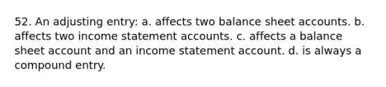 52. An adjusting entry: a. affects two balance shee<a href='https://www.questionai.com/knowledge/k7x83BRk9p-t-accounts' class='anchor-knowledge'>t accounts</a>. b. affects two income statement accounts. c. affects a balance sheet account and an income statement account. d. is always a compound entry.