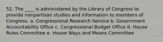 52. The ____ is administered by the Library of Congress to provide nonpartisan studies and information to members of Congress. a. Congressional Research Service b. Government Accountability Office c. Congressional Budget Office d. House Rules Committee e. House Ways and Means Committee