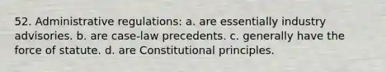 52. ​Administrative regulations: a. ​are essentially industry advisories. b. ​are case-law precedents. c. ​generally have the force of statute. d. ​are Constitutional principles.