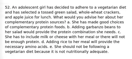 52. An adolescent girl has decided to adhere to a vegetarian diet and has selected a tossed green salad, whole-wheat crackers, and apple juice for lunch. What would you advise her about her complementary protein sources? a. She has made good choices of complementary protein foods. b. Adding garbanzo beans to her salad would provide the protein combination she needs. c. She has to include milk or cheese with her meal or there will not be enough protein. d. Adding rice to her meal will provide the necessary <a href='https://www.questionai.com/knowledge/k9gb720LCl-amino-acids' class='anchor-knowledge'>amino acids</a>. e. She should not be following a vegetarian diet because it is not nutritionally adequate.