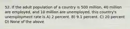 52. If the adult population of a country is 500 million, 40 million are employed, and 10 million are unemployed, this country's unemployment rate is A) 2 percent. B) 9.1 percent. C) 20 percent D) None of the above