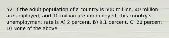 52. If the adult population of a country is 500 million, 40 million are employed, and 10 million are unemployed, this country's unemployment rate is A) 2 percent. B) 9.1 percent. C) 20 percent D) None of the above