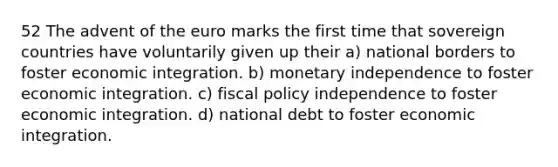 52 The advent of the euro marks the first time that sovereign countries have voluntarily given up their a) national borders to foster economic integration. b) monetary independence to foster economic integration. c) fiscal policy independence to foster economic integration. d) national debt to foster economic integration.