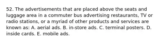 52. The advertisements that are placed above the seats and luggage area in a commuter bus advertising restaurants, TV or radio stations, or a myriad of other products and services are known as: A. aerial ads. B. in-store ads. C. terminal posters. D. inside cards. E. mobile ads.