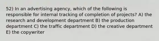 52) In an advertising agency, which of the following is responsible for internal tracking of completion of projects? A) the research and development department B) the production department C) the traffic department D) the creative department E) the copywriter