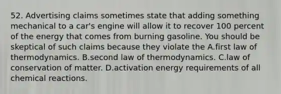 52. Advertising claims sometimes state that adding something mechanical to a car's engine will allow it to recover 100 percent of the energy that comes from burning gasoline. You should be skeptical of such claims because they violate the A.first law of thermodynamics. B.second law of thermodynamics. C.law of conservation of matter. D.activation energy requirements of all chemical reactions.