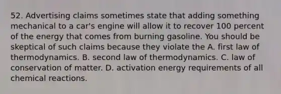 52. Advertising claims sometimes state that adding something mechanical to a car's engine will allow it to recover 100 percent of the energy that comes from burning gasoline. You should be skeptical of such claims because they violate the A. first law of thermodynamics. B. second law of thermodynamics. C. law of conservation of matter. D. activation energy requirements of all <a href='https://www.questionai.com/knowledge/kc6NTom4Ep-chemical-reactions' class='anchor-knowledge'>chemical reactions</a>.