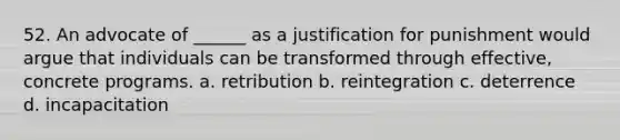 52. An advocate of ______ as a justification for punishment would argue that individuals can be transformed through effective, concrete programs. a. retribution b. reintegration c. deterrence d. incapacitation