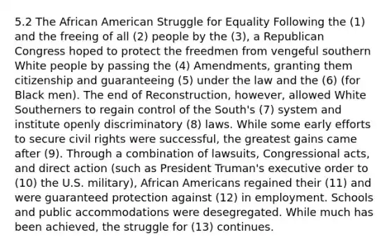 5.2 The African American Struggle for Equality Following the (1) and the freeing of all (2) people by the (3), a Republican Congress hoped to protect the freedmen from vengeful southern White people by passing the (4) Amendments, granting them citizenship and guaranteeing (5) under the law and the (6) (for Black men). The end of Reconstruction, however, allowed White Southerners to regain control of the South's (7) system and institute openly discriminatory (8) laws. While some early efforts to secure civil rights were successful, the greatest gains came after (9). Through a combination of lawsuits, Congressional acts, and direct action (such as President Truman's executive order to (10) the U.S. military), African Americans regained their (11) and were guaranteed protection against (12) in employment. Schools and public accommodations were desegregated. While much has been achieved, the struggle for (13) continues.