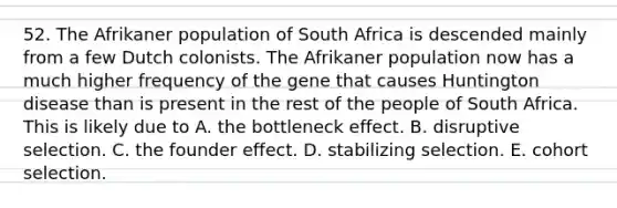 52. The Afrikaner population of South Africa is descended mainly from a few Dutch colonists. The Afrikaner population now has a much higher frequency of the gene that causes Huntington disease than is present in the rest of the people of South Africa. This is likely due to A. the bottleneck effect. B. disruptive selection. C. the founder effect. D. stabilizing selection. E. cohort selection.