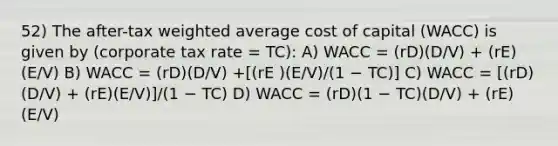 52) The after-tax <a href='https://www.questionai.com/knowledge/koL1NUNNcJ-weighted-average' class='anchor-knowledge'>weighted average</a> cost of capital (WACC) is given by (corporate tax rate = TC): A) WACC = (rD)(D/V) + (rE)(E/V) B) WACC = (rD)(D/V) +[(rE )(E/V)/(1 − TC)] C) WACC = [(rD)(D/V) + (rE)(E/V)]/(1 − TC) D) WACC = (rD)(1 − TC)(D/V) + (rE)(E/V)