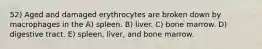 52) Aged and damaged erythrocytes are broken down by macrophages in the A) spleen. B) liver. C) bone marrow. D) digestive tract. E) spleen, liver, and bone marrow.