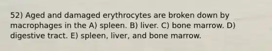 52) Aged and damaged erythrocytes are broken down by macrophages in the A) spleen. B) liver. C) bone marrow. D) digestive tract. E) spleen, liver, and bone marrow.