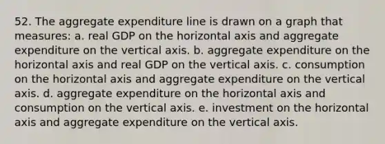 52. The aggregate expenditure line is drawn on a graph that measures: a. real GDP on the horizontal axis and aggregate expenditure on the vertical axis. b. aggregate expenditure on the horizontal axis and real GDP on the vertical axis. c. consumption on the horizontal axis and aggregate expenditure on the vertical axis. d. aggregate expenditure on the horizontal axis and consumption on the vertical axis. e. investment on the horizontal axis and aggregate expenditure on the vertical axis.