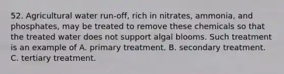 52. Agricultural water run-off, rich in nitrates, ammonia, and phosphates, may be treated to remove these chemicals so that the treated water does not support algal blooms. Such treatment is an example of A. primary treatment. B. secondary treatment. C. tertiary treatment.