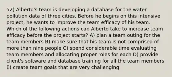 52) Alberto's team is developing a database for the water pollution data of three cities. Before he begins on this intensive project, he wants to improve the team efficacy of his team. Which of the following actions can Alberto take to increase team efficacy before the project starts? A) plan a team outing for the team members B) make sure that his team is not comprised of more than nine people C) spend considerable time evaluating team members and allocating proper roles for each D) provide client's software and database training for all the team members E) create team goals that are very challenging