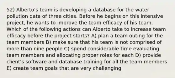 52) Alberto's team is developing a database for the water pollution data of three cities. Before he begins on this intensive project, he wants to improve the team efficacy of his team. Which of the following actions can Alberto take to increase team efficacy before the project starts? A) plan a team outing for the team members B) make sure that his team is not comprised of more than nine people C) spend considerable time evaluating team members and allocating proper roles for each D) provide client's software and database training for all the team members E) create team goals that are very challenging