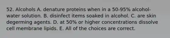 52. Alcohols A. denature proteins when in a 50-95% alcohol-water solution. B. disinfect items soaked in alcohol. C. are skin degerming agents. D. at 50% or higher concentrations dissolve cell membrane lipids. E. All of the choices are correct.