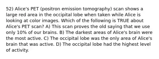 52) Alice's PET (positron emission tomography) scan shows a large red area in the occipital lobe when taken while Alice is looking at color images. Which of the following is TRUE about Alice's PET scan? A) This scan proves the old saying that we use only 10% of our brains. B) The darkest areas of Alice's brain were the most active. C) The occipital lobe was the only area of Alice's brain that was active. D) The occipital lobe had the highest level of activity.