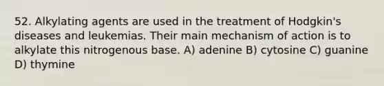 52. Alkylating agents are used in the treatment of Hodgkin's diseases and leukemias. Their main mechanism of action is to alkylate this nitrogenous base. A) adenine B) cytosine C) guanine D) thymine