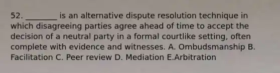 52. ________ is an alternative dispute resolution technique in which disagreeing parties agree ahead of time to accept the decision of a neutral party in a formal courtlike setting, often complete with evidence and witnesses. A. Ombudsmanship B. Facilitation C. Peer review D. Mediation E.Arbitration