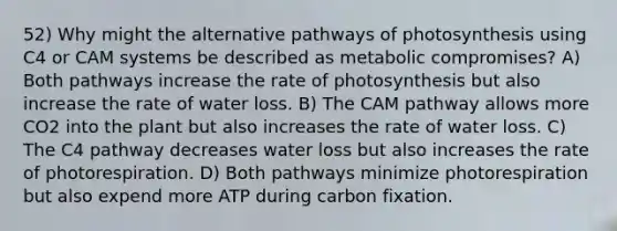 52) Why might the alternative pathways of photosynthesis using C4 or CAM systems be described as metabolic compromises? A) Both pathways increase the rate of photosynthesis but also increase the rate of water loss. B) The CAM pathway allows more CO2 into the plant but also increases the rate of water loss. C) The C4 pathway decreases water loss but also increases the rate of photorespiration. D) Both pathways minimize photorespiration but also expend more ATP during carbon fixation.