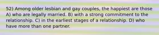 52) Among older lesbian and gay couples, the happiest are those A) who are legally married. B) with a strong commitment to the relationship. C) in the earliest stages of a relationship. D) who have more than one partner.