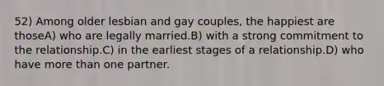 52) Among older lesbian and gay couples, the happiest are thoseA) who are legally married.B) with a strong commitment to the relationship.C) in the earliest stages of a relationship.D) who have more than one partner.