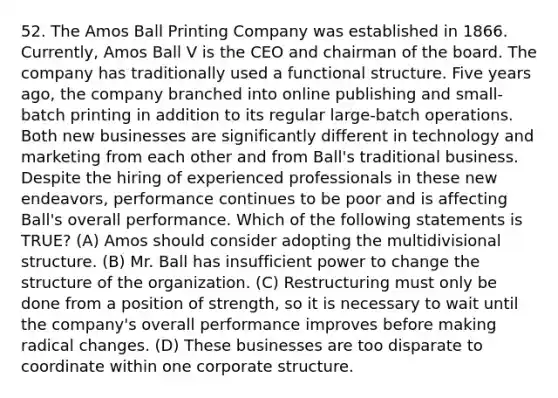 52. The Amos Ball Printing Company was established in 1866. Currently, Amos Ball V is the CEO and chairman of the board. The company has traditionally used a functional structure. Five years ago, the company branched into online publishing and small-batch printing in addition to its regular large-batch operations. Both new businesses are significantly different in technology and marketing from each other and from Ball's traditional business. Despite the hiring of experienced professionals in these new endeavors, performance continues to be poor and is affecting Ball's overall performance. Which of the following statements is TRUE? (A) Amos should consider adopting the multidivisional structure. (B) Mr. Ball has insufficient power to change the structure of the organization. (C) Restructuring must only be done from a position of strength, so it is necessary to wait until the company's overall performance improves before making radical changes. (D) These businesses are too disparate to coordinate within one corporate structure.