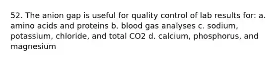 52. The anion gap is useful for quality control of lab results for: a. amino acids and proteins b. blood gas analyses c. sodium, potassium, chloride, and total CO2 d. calcium, phosphorus, and magnesium