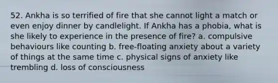 52. Ankha is so terrified of fire that she cannot light a match or even enjoy dinner by candlelight. If Ankha has a phobia, what is she likely to experience in the presence of fire? a. compulsive behaviours like counting b. free-floating anxiety about a variety of things at the same time c. physical signs of anxiety like trembling d. loss of consciousness