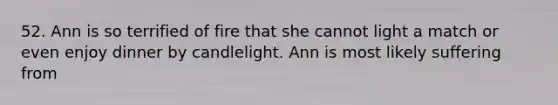 52. Ann is so terrified of fire that she cannot light a match or even enjoy dinner by candlelight. Ann is most likely suffering from