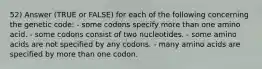 52) Answer (TRUE or FALSE) for each of the following concerning the genetic code: - some codons specify more than one amino acid. - some codons consist of two nucleotides. - some amino acids are not specified by any codons. - many amino acids are specified by more than one codon.