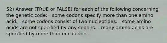 52) Answer (TRUE or FALSE) for each of the following concerning the genetic code: - some codons specify more than one amino acid. - some codons consist of two nucleotides. - some amino acids are not specified by any codons. - many amino acids are specified by more than one codon.