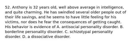 52. Anthony is 32 years old, well above average in intelligence, and quite charming. He has swindled several older people out of their life savings, and he seems to have little feeling for his victims, nor does he fear the consequences of getting caught. His behavior is evidence of A. antisocial personality disorder. B. borderline personality disorder. C. schizotypal personality disorder. D. a dissociative disorder.