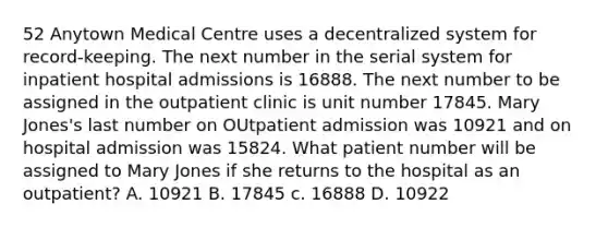 52 Anytown Medical Centre uses a decentralized system for record-keeping. The next number in the serial system for inpatient hospital admissions is 16888. The next number to be assigned in the outpatient clinic is unit number 17845. Mary Jones's last number on OUtpatient admission was 10921 and on hospital admission was 15824. What patient number will be assigned to Mary Jones if she returns to the hospital as an outpatient? A. 10921 B. 17845 c. 16888 D. 10922