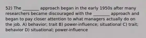 52) The ________ approach began in the early 1950s after many researchers became discouraged with the ________ approach and began to pay closer attention to what managers actually do on the job. A) behavior; trait B) power-influence; situational C) trait; behavior D) situational; power-influence