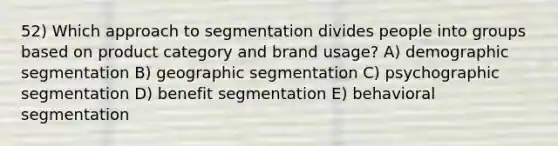 52) Which approach to segmentation divides people into groups based on product category and brand usage? A) demographic segmentation B) geographic segmentation C) psychographic segmentation D) benefit segmentation E) behavioral segmentation