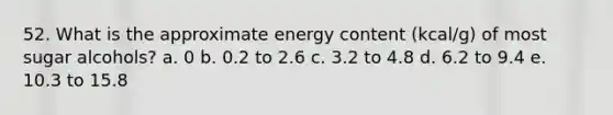 52. What is the approximate energy content (kcal/g) of most sugar alcohols? a. 0 b. 0.2 to 2.6 c. 3.2 to 4.8 d. 6.2 to 9.4 e. 10.3 to 15.8