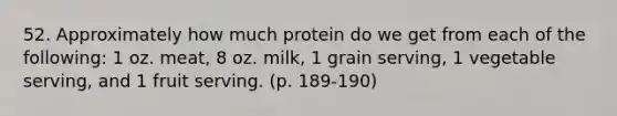 52. Approximately how much protein do we get from each of the following: 1 oz. meat, 8 oz. milk, 1 grain serving, 1 vegetable serving, and 1 fruit serving. (p. 189-190)