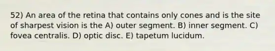 52) An area of the retina that contains only cones and is the site of sharpest vision is the A) outer segment. B) inner segment. C) fovea centralis. D) optic disc. E) tapetum lucidum.