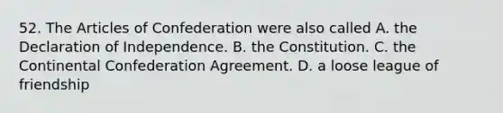 52. The Articles of Confederation were also called A. the Declaration of Independence. B. the Constitution. C. the Continental Confederation Agreement. D. a loose league of friendship